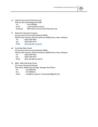 manualkelabpencintaalammalaysia_mns
e) Urban Environmental Education Hub
SP01-07, Mid Valley Megamall 59200
Tel : 010-2393059
Email : urbaneec@mns.org.my
Facebook :MNS Urban Environmental Education Hub
f) Rimba Ilmu Education Program
d/a Persatuan Pencinta Alam Malaysia (MNS)
JKR 641 Jalan Kelantan, Bukit Persekutuan 50480 Kuala Lumpur, Malaysia
Tel : (60)3 2287 9422
Fax : (60)3 2287 8773
Email : education@mns.org.my
g) Gua Gelap (Batu Caves)
d/a Persatuan Pencinta Alam Malaysia (MNS)
JKR 641 Jalan Kelantan, Bukit Persekutuan 50480 Kuala Lumpur, Malaysia
Tel : (60)3 2287 9422
Fax : (60)3 2287 8773
Email : dark.caves@mns.org.my
h) MNS – BOH Field Study Centre
d/a Taman Alam Kuala Selangor
Jalan Klinik, 45000 Kuala Selangor, Selangor Darul Ehsan
Tel : 03-32892294
Fax : 03-32894311
Email : ksnp@mns.org.my / ksnaturepark@gmail.com
 