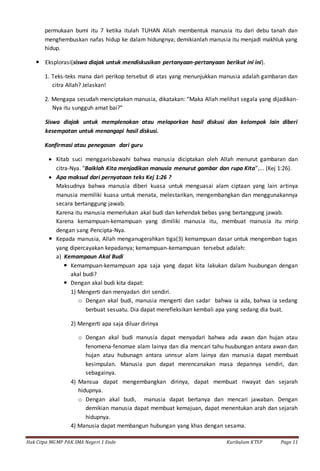 Hak Citpa MGMP PAK SMA Negeri 1 Ende Kurikulum KTSP Page 11
permukaan bumi itu 7 ketika itulah TUHAN Allah membentuk manusia itu dari debu tanah dan
menghembuskan nafas hidup ke dalam hidungnya; demikianlah manusia itu menjadi makhluk yang
hidup.
 Eksplorasi(siswa diajak untuk mendiskusikan pertanyaan-pertanyaan berikut ini ini).
1. Teks-teks mana dari perikop tersebut di atas yang menunjukkan manusia adalah gambaran dan
citra Allah? Jelaskan!
2. Mengapa sesudah menciptakan manusia, dikatakan: “Maka Allah melihat segala yang dijadikan-
Nya itu sungguh amat bai?”
Siswa diajak untuk memplenokan atau melaporkan hasil diskusi dan kelompok lain diberi
kesempatan untuk menangapi hasil diskusi.
Konfirmasi atau penegasan dari guru
 Kitab suci menggarisbawahi bahwa manusia diciptakan oleh Allah menurut gambaran dan
citra-Nya. "Baiklah Kita menjadikan manusia menurut gambar dan rupa Kita”,... (Kej 1:26).
 Apa maksud dari pernyataan teks Kej 1:26 ?
Maksudnya bahwa manusia diberi kuasa untuk menguasai alam ciptaan yang lain artinya
manusia memiliki kuasa untuk menata, melestarikan, mengembangkan dan menggunakannya
secara bertanggung jawab.
Karena itu manusia memerlukan akal budi dan kehendak bebas yang bertanggung jawab.
Karena kemampuan-kemampuan yang dimiliki manusia itu, membuat manusia itu mirip
dengan sang Pencipta-Nya.
 Kepada manusia, Allah menganugerahkan tiga(3) kemampuan dasar untuk mengemban tugas
yang dipercayakan kepadanya; kemampuan-kemampuan tersebut adalah:
a) Kemampaun Akal Budi
 Kemampuan-kemampuan apa saja yang dapat kita lakukan dalam huubungan dengan
akal budi?
 Dengan akal budi kita dapat:
1) Mengerti dan menyadari diri sendiri.
o Dengan akal budi, manusia mengerti dan sadar bahwa ia ada, bahwa ia sedang
berbuat sesuatu. Dia dapat merefleksikan kembali apa yang sedang dia buat.
2) Mengerti apa saja diluar dirinya
o Dengan akal budi manusia dapat menyadari bahwa ada awan dan hujan atau
fenomena-fenomae alam lainya dan dia mencari tahu huubungan antara awan dan
hujan atau hubunagn antara unnsur alam lainya dan manusia dapat membuat
kesimpulan. Manusia pun dapat merencanakan masa depannya sendiri, dan
sebagainya.
4) Mansua dapat mengembangkan dirinya, dapat membuat riwayat dan sejarah
hidupnya.
o Dengan akal budi, manusia dapat bertanya dan mencari jawaban. Dengan
demikian manusia dapat membuat kemajuan, dapat menentukan arah dan sejarah
hidupnya.
4) Manusia dapat membangun hubungan yang khas dengan sesama.
 