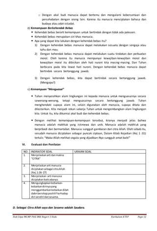 Hak Citpa MGMP PAK SMA Negeri 1 Ende Kurikulum KTSP Page 12
o Dengan akal budi manusia dapat bertemu dan mengalami kebersamaan dan
persahabatan dengan orang lain. Karena itu manusia menciptakan bahasa dan
budaya atau adat istiadat.
b) Kemampuan Berkehendak Bebas
 Kehendak bebas berarti kemampuan untuk bertindak dengan tidak ada paksaan.
 Kehendak bebas merupakan ciri khas manusia.
 Apa yang dapat kita lakukan dengan kehendak bebas itu?
1) Dengan kehendak bebas manusia dapat melakukan sesuatu dengan sengaja atau
tahu dan mau.
2) Dengan kehendak bebas manusia dapat melakukan suatu tindakan dan perbuatan
moral. Oleh karena itu manusia mempunyai kewajiban-kewajiban moral dan
kewajiban moral itu dibisikan oleh hati nurani kita masing-masing. Dan Tuhan
berbicara pada kita lewat hati nurani. Dengan kehendak bebas manusia dapat
bertindak secara bertanggung jawab.
3) Dengan kehendak bebas, kita dapat bertindak secara bertanggung jawab.
(Mengapa?)
c) Kemampuan “Menguasai”
 Tuhan menyerahkan alam lingkungan ini kepada manusia untuk menguasainya secara
sewenang-wenang, tetapi menguasainya secara bertanggung jawab. Tuhan
menghendaki supaya alam ini, selain digunakan oleh manusia, supaya ditata dan
dilestarikan. Kita menjadi rekan sekerja Tuhan untuk mengembangkan alam lingkungan
kita. Untuk itu, kita dikurniai akal budi dan kehendak bebas.
 Dengan melihat kemampuan-kemampuan tersebut, kiranya menjadi jelas bahwa
manusia adalah makhluk yang istimewa dan unik. Manusia adalah makhluk yang
berpribadi dan bermartabat. Manusia sungguh gambaran dan citra Allah. Oleh sebab itu,
sesudah manusia diciptakan sebagai puncak ciptaan, Dalam Kitab Kejadian (Kej 1 :31)
tertulis “Maka Allah melihat segala yang dijadikan-Nya sungguh amat baik!”
VI. Evaluasi dan Penilaian
NO. INDIKATOR SOAL URAIAN SOAL
1. Menjelaskanarti danmakna
“CITRA”
2. Menjelaskanarti manusia
diciptakansebagai citraAllah
(Kej.1:26- 27)
3. Menjelaskan arti manusia
diciptakanbaikadanya.
4. Mengungkapkankebaikan-
kebaikandirinyayang
menggambarkankebaikanAllah
dabnbersikappostitif terhadap
diri sendiri dansesama.
D. Sebagai Citra Allah saya dan Sesama adalah Saudara.
 