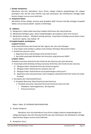 Hak Citpa MGMP PAK SMA Negeri 1 Ende Kurikulum KTSP Page 13
I. Standar Kompetensi:
Memahami nilai-nilai keteladanan Yesus Kristus sebagai landasan pengembangan diri sebagai
perempaun atau laki-laki yang memiliki rupa-rupa kemampuan dan keterbatasan sehingga dapat
berelasi dengan sesama secara lebih baik.
II. Kompetensi Dasar:
Memahami dirinya sebagai manusia yang diciptakan Allah menurut citra-Nya sehingga menyadari
bahwa semua manusia adalah saudara se-Allah Bapa.
III. Indikator:
1) Menganalisis sebab-sebab munculnya tindakan diskriminasi dan sikap fanatisme.
2) Menjelaskan berbagai upaya dalam mengembangkan, persaudaraan sejati umat manusia
3) Menjelaskan landasan Alkitabiah tentang perlunya sikap toleran terhadap sesama dalam situasi
pluralisme agama, suku, budaya dll.
IV.Langkah-langkah pembelajaran
Langkah Pertama:
Sikap-sikap Diskriminasi dan Fanatisme Suku, Agama, Ras, dan antar Golongan
 Siswa diajak untuk membaca cuplikan cerita tentang “Kerinduan Masyarakat Ambon”.
 Pendalaman pesan/isi cerita:
1. Bagaimana kesan anda terhadap cerita tersebut di atas?
2. Apa akibat yang dapat ditimbulkan dari kerusuhan yang bernuansa SARA?
Langkah kedua :
Penyebab munculnya diskriminasi dan Fanatisme dan Solusinya atau jalan keluarnya.
 Siswa diajak untuk berdialog tentang munculnya diskriminasi dan Fanatisme dan solusinya.
1) Mengapa timbul sikap diskriminasi dan fanatisme agama?
2) Mengapa timbul sikap fanatisme suku/etnis dan ras?
3) Mengapa timbul sikap fanatisme sosial (pertentangan strata sosial ?
4) Bagaimana solusi atau jalan keluar untuk mengatasi sikap diskriminatif dan fanatisme sempit
tersebut?
 Kesimpulan dan Informasi(konfirmasi)
A. Penyebab Munculnya Sikap Diskriminasi dan fanatisme.
 Penyebab munculnya sikap diskriminasi dan fanatisme antara lain sbb:
• Kebodohan, kekurangpahaman, dan kepicikan
• Perasaan terancam
Materi Pokok 05: KEPRIAAN DAN KEWANITAAN
A. Standar Komptensi:
Memahami nilai-nilai keteladanan Yesus Kristus sebagai landasan mengembangkan diri
sebagai perempuan atau laki-laki yang memiliki rupa-rupa kemampuan dan keterbatasan sehingga
dapat berelasi dengan sesama secara lebih baik.
B. Kompetensi Dasar:
 
