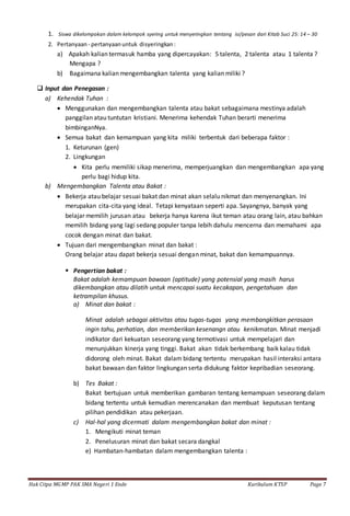 Hak Citpa MGMP PAK SMA Negeri 1 Ende Kurikulum KTSP Page 7
1. Siswa dikelompokan dalam kelompok syering untuk menyeringkan tentang isi/pesan dari Kitab Suci 25: 14 – 30
2. Pertanyaan - pertanyaanuntuk disyeringkan:
a) Apakah kalian termasuk hamba yang dipercayakan: 5 talenta, 2 talenta atau 1 talenta ?
Mengapa ?
b) Bagaimana kalian mengembangkan talenta yang kalian miliki ?
 Input dan Penegasan :
a) Kehendak Tuhan :
 Menggunakan dan mengembangkan talenta atau bakat sebagaimana mestinya adalah
panggilan atau tuntutan kristiani. Menerima kehendak Tuhan berarti menerima
bimbinganNya.
 Semua bakat dan kemampuan yang kita miliki terbentuk dari beberapa faktor :
1. Keturunan (gen)
2. Lingkungan
 Kita perlu memiliki sikap menerima, memperjuangkan dan mengembangkan apa yang
perlu bagi hidup kita.
b) Mengembangkan Talenta atau Bakat :
 Bekerja atau belajar sesuai bakat dan minat akan selalu nikmat dan menyenangkan. Ini
merupakan cita-cita yang ideal. Tetapi kenyataan seperti apa. Sayangnya, banyak yang
belajar memilih jurusan atau bekerja hanya karena ikut teman atau orang lain, atau bahkan
memilih bidang yang lagi sedang populer tanpa lebih dahulu mencerna dan memahami apa
cocok dengan minat dan bakat.
 Tujuan dari mengembangkan minat dan bakat :
Orang belajar atau dapat bekerja sesuai dengan minat, bakat dan kemampuannya.
 Pengertian bakat :
Bakat adalah kemampuan bawaan (aptitude) yang potensial yang masih harus
dikembangkan atau dilatih untuk mencapai suatu kecakapan, pengetahuan dan
ketrampilan khusus.
a) Minat dan bakat :
Minat adalah sebagai aktivitas atau tugas-tugas yang membangkitkan perasaan
ingin tahu, perhatian, dan memberikan kesenangn atau kenikmatan. Minat menjadi
indikator dari kekuatan seseorang yang termotivasi untuk mempelajari dan
menunjukkan kinerja yang tinggi. Bakat akan tidak berkembang baik kalau tidak
didorong oleh minat. Bakat dalam bidang tertentu merupakan hasil interaksi antara
bakat bawaan dan faktor lingkungan serta didukung faktor kepribadian seseorang.
b) Tes Bakat :
Bakat bertujuan untuk memberikan gambaran tentang kemampuan seseorang dalam
bidang tertentu untuk kemudian merencanakan dan membuat keputusan tentang
pilihan pendidikan atau pekerjaan.
c) Hal-hal yang dicermati dalam mengembangkan bakat dan minat :
1. Mengikuti minat teman
2. Penelusuran minat dan bakat secara dangkal
e) Hambatan-hambatan dalam mengembangkan talenta :
 