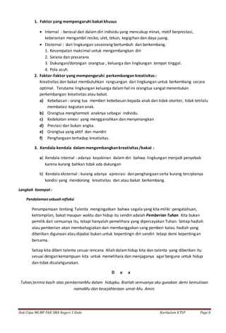 Hak Citpa MGMP PAK SMA Negeri 1 Ende Kurikulum KTSP Page 8
1. Faktor yang mempengaruhi bakat khusus
 Internal : berasal dari dalam diri individu yang mencakup minat, motif berprestasi,
keberanian mengambil resiko, ulet, tekun, kegigihan dan daya juang.
 Eksternal : dari lingkungan seseorang bertumbuh dan berkembang.
1. Kesempatan maksimal untuk mengembangkan diri
2. Sarana dan prasarana
3. Dukungan/dorongan orangtua , keluarga dan lingkungan tempat tinggal.
4. Pola asuh.
2. Faktor-Faktor yang mempengaruhi perkembangan kreativitas :
Kreativitas dan bakat membutuhkan rangsangan dari lingkungan untuk berkembang secara
optimal. Terutama lingkungan keluarga dalam hal ini orangtua sangat menentukan
perkembangan kreativitas atau bakat.
a) Kebebasan : orang tua memberi kebebasan kepada anak dan tidak otoriter, tidak tetrlalu
membatasi kegiatan anak.
b) Orangtua menghormati anaknya sebagai individu.
c) Kedekatan emosi yang menggairahkan dan menyenangkan
d) Prestasi dan bukan angka.
e) Orangtua yang aktif dan mandiri
f) Penghargaan terhadap kreativitas.
3. Kendala-kendala dalam mengembangkan kreativitas /bakat :
a) Kendala internal : adanya keyakinan dalam diri bahwa lingkungan menjadi penyebab
karena kurang bahkan tidak ada dukungan
b) Kendala eksternal : kurang adanya apresiasi dan penghargaan serta kurang terciptanya
kondisi yang mendorong kreativitas dan atau bakat berkembang.
Langkah Keempat :
Pendalamansebuahrefleksi
Perumpamaan tentang Talenta mengingatkan bahwa segala yang kita miliki: pengatahuan,
ketrampilan, bakat maupun waktu dan hidup itu sendiri adalah Pemberian Tuhan. Kita bukan
pemilik dari semuanya itu, tetapi hanyalah pemelihara yang dipercayakan Tuhan. Setiap hadiah
atau pemberian akan membahagiakan dan membanggakan sang pemberi kalau hadiah yang
diberikan digunaan atau dipakai bukan untuk kepentingn diri sendiri tetapi demi kepentingan
bersama.
Setiap kita diberi talenta sesuai rencana Allah dalamhidup kita dan talenta yang diberikan itu
sesuai dengan kemampuan kita untuk memelihara dan menjaganya agar berguna untuk hidup
dan tidak disalahgunakan.
D o a
Tuhan,terima kasih atas pemberianMu dalam hidupku. Biarlah semuanya aku gunakan demi kemuliaan
namaMu dan kesejahteraan umat-Mu Amin.
 