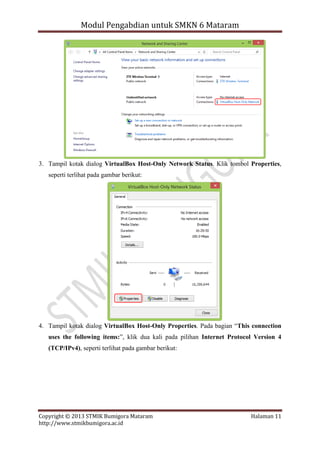 Modul Pengabdian untuk SMKN 6 Mataram

3. Tampil kotak dialog VirtualBox Host-Only Network Status. Klik tombol Properties,
seperti terlihat pada gambar berikut:

4. Tampil kotak dialog VirtualBox Host-Only Properties. Pada bagian “This connection
uses the following items:”, klik dua kali pada pilihan Internet Protocol Version 4
(TCP/IPv4), seperti terlihat pada gambar berikut:

Copyright © 2013 STMIK Bumigora Mataram
http://www.stmikbumigora.ac.id

Halaman 11

 