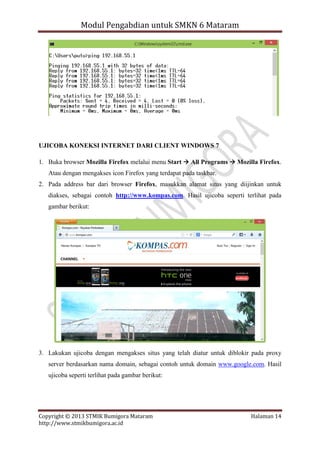 Modul Pengabdian untuk SMKN 6 Mataram

UJICOBA KONEKSI INTERNET DARI CLIENT WINDOWS 7
1. Buka browser Mozilla Firefox melalui menu Start  All Programs  Mozilla Firefox.
Atau dengan mengakses icon Firefox yang terdapat pada taskbar.
2. Pada address bar dari browser Firefox, masukkan alamat situs yang diijinkan untuk
diakses, sebagai contoh http://www.kompas.com. Hasil ujicoba seperti terlihat pada
gambar berikut:

3. Lakukan ujicoba dengan mengakses situs yang telah diatur untuk diblokir pada proxy
server berdasarkan nama domain, sebagai contoh untuk domain www.google.com. Hasil
ujicoba seperti terlihat pada gambar berikut:

Copyright © 2013 STMIK Bumigora Mataram
http://www.stmikbumigora.ac.id

Halaman 14

 