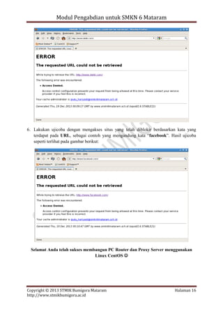 Modul Pengabdian untuk SMKN 6 Mataram

6. Lakukan ujicoba dengan mengakses situs yang telah diblokir berdasarkan kata yang
terdapat pada URL, sebagai contoh yang mengandung kata “facebook”. Hasil ujicoba
seperti terlihat pada gambar berikut:

Selamat Anda telah sukses membangun PC Router dan Proxy Server menggunakan
Linux CentOS 

Copyright © 2013 STMIK Bumigora Mataram
http://www.stmikbumigora.ac.id

Halaman 16

 