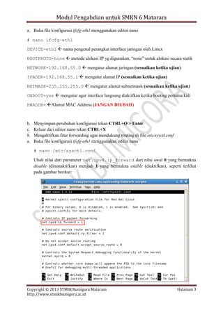 Modul Pengabdian untuk SMKN 6 Mataram
a. Buka file konfigurasi ifcfg-eth1 menggunakan editor nano
# nano ifcfg-eth1
DEVICE=eth1  nama pengenal perangkat interface jaringan oleh Linux
BOOTPROTO=none  metode alokasi IP yg digunakan, “none” untuk alokasi secara statik
NETWORK=192.168.55.0  mengatur alamat jaringan (sesuaikan ketika ujian)
IPADDR=192.168.55.1  mengatur alamat IP (sesuaikan ketika ujian)
NETMASK=255.255.255.0  mengatur alamat subnetmask (sesuaikan ketika ujian)
ONBOOT=yes  mengatur agar interface langsung diaktifkan ketika booting pertama kali
HWADDR= Alamat MAC Address (JANGAN DIUBAH)

b.
c.
8.
a.

Menyimpan perubahan konfigurasi tekan CTRL+O > Enter
Keluar dari editor nano tekan CTRL+X
Mengaktifkan fitur forwarding agar mendukung routing di file /etc/sysctl.conf
Buka file konfigurasi ifcfg-eth1 menggunakan editor nano
# nano /etc/sysctl.conf
Ubah nilai dari parameter net.ipv4.ip_forward dari nilai awal 0 yang bermakna
disable (dinonaktifkan) menjadi 1 yang bermakna enable (diaktifkan), seperti terlihat
pada gambar berikut:

Copyright © 2013 STMIK Bumigora Mataram
http://www.stmikbumigora.ac.id

Halaman 3

 