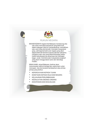 RUKUN NEGARA
BAHAWASANYA negara kita Malaysia mendukung cita-
cita untuk mencapai perpaduan yang lebih erat
dalam kalangan seluruh masyarakatnya; memelihara
satu cara hidup demokratik; mencipta masyarakat
yang adil bagi kemakmuran negara yang akan
dapat dinikmati bersama secara adil dan saksama;
menjamin satu cara yang liberal terhadap tradisi-
tradisi kebudayaannya yang kaya dan berbagai-
bagai corak; membina satu masyarakat progresif
yang akan menggunakan sains dan teknologi
moden;
MAKA KAMI, rakyat Malaysia, berikrar akan
menumpukan seluruh tenaga dan usaha kami untuk
mencapai cita-cita tersebut berdasarkan atas prinsip-
prinsip yang berikut:
• KEPERCAYAAN KEPADA TUHAN
• KESETIAAN KEPADA RAJA DAN NEGARA
• KELUHURAN PERLEMBAGAAN
• KEDAULATAN UNDANG-UNDANG
• KESOPANAN DAN KESUSILAAN
vii
 