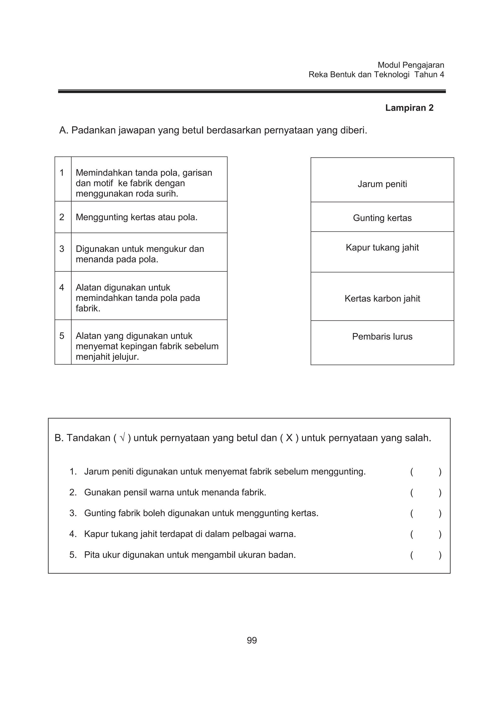 Modul Pengajaran
Reka Bentuk dan Teknologi Tahun 4
99
Lampiran 2
A. Padankan jawapan yang betul berdasarkan pernyataan yang diberi.
1 Memindahkan tanda pola, garisan
dan motif ke fabrik dengan
menggunakan roda surih.
2 Menggunting kertas atau pola.
3 Digunakan untuk mengukur dan
menanda pada pola.
4 Alatan digunakan untuk
memindahkan tanda pola pada
fabrik.
5 Alatan yang digunakan untuk
menyemat kepingan fabrik sebelum
menjahit jelujur.
Jarum peniti
Gunting kertas
Kapur tukang jahit
Kertas karbon jahit
Pembaris lurus
B. Tandakan ( √ ) untuk pernyataan yang betul dan ( X ) untuk pernyataan yang salah.
1. Jarum peniti digunakan untuk menyemat fabrik sebelum menggunting. ( )
2. Gunakan pensil warna untuk menanda fabrik. ( )
3. Gunting fabrik boleh digunakan untuk menggunting kertas. ( )
4. Kapur tukang jahit terdapat di dalam pelbagai warna. ( )
5. Pita ukur digunakan untuk mengambil ukuran badan. ( )
 