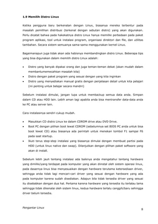 1.9 Memilih Distro Linux


Ketika pengguna baru berkenalan dengan Linux, biasanya mereka terbentur pada
masalah pemilihan distribusi (terkenal dengan sebutan distro) yang akan digunakan.
Perlu dicatat bahwa pada hakekatnya distro Linux hanya memiliki perbedaan pada paket
program aplikasi, tool untuk instalasi program, organisasi direktori dan file, dan utilitas
tambahan. Secara sistem semuanya sama-sama menggunakan kernel Linux.


Bagaimanapun juga tidak akan ada habisnya membandingkan distro Linux. Beberapa tips
yang bisa digunakan dalam memilih distro Linux adalah:


   Distro yang banyak dipakai orang dan juga teman-teman dekat (akan mudah dalam
    membantumemecahkan masalah kita)
   Distro dengan paket program yang sesuai dengan yang kita inginkan
   Distro yang menyediakan manual gratis dengan penjelasan detail untuk kita pelajari
    (ini penting untuk belajar secara mandiri)


Sebelum instalasi dimulai, jangan lupa untuk membackup semua data anda. Simpan
dalam CD atau HDD lain. Lebih aman lagi apabila anda bisa mentransfer data-data anda
ke PC atau server lain.


Cara instalasinya sendiri cukup mudah.


   Masukkan CD distro Linux ke dalam CDROM drive atau DVD Drive.
   Boot PC dengan pilihan boot lewat CDROM (sebelumnya set BIOS PC anda untuk bisa
    boot lewat CD) atau biasanya ada perintah untuk menekan tombol F1 sampai F6
    pada saat startup.
   Ikuti terus step-step instalasi yang biasanya dimulai dengan membuat partisi pada
    HDD (untuk linux native dan swap). Dilanjutkan dengan pilihan paket software yang
    akan di install.


Sebelum lebih jauh tentang instalasi ada baiknya anda mengetahui tentang hardware
yang dimiliki/yang terdapat pada komputer yang akan diinstal oleh sistem operasi linux,
pada dasarnya linux bisa menyesuaikan dengan hardware terutama ketersediaan driver,
sehingga anda tidak lagi mencari-cari driver yang sesuai dengan hardware yang ada
pada komputer karena sudah disediakan. Adapun bila tidak tersedia driver yang sesuai
itu disebabkan dengan dua hal. Pertama karena hardware yang tersedia itu terlalau lama
sehingga tidak dikenalai oleh sistem linux, kedua hardware terlalu canggih/baru sehingga
driver belum tersedia.




Pengantar Linux
                                                                                         8
 