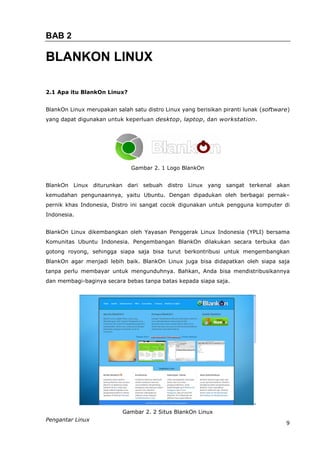 BAB 2

BLANKON LINUX

2.1 Apa itu BlankOn Linux?


BlankOn Linux merupakan salah satu distro Linux yang berisikan piranti lunak (software)
yang dapat digunakan untuk keperluan desktop, laptop, dan workstation.




                              Gambar 2. 1 Logo BlankOn


BlankOn Linux diturunkan dari sebuah distro Linux yang sangat terkenal akan
kemudahan pengunaannya, yaitu Ubuntu. Dengan dipadukan oleh berbagai pernak–
pernik khas Indonesia, Distro ini sangat cocok digunakan untuk pengguna komputer di
Indonesia.


BlankOn Linux dikembangkan oleh Yayasan Penggerak Linux Indonesia (YPLI) bersama
Komunitas Ubuntu Indonesia. Pengembangan BlankOn dilakukan secara terbuka dan
gotong royong, sehingga siapa saja bisa turut berkontribusi untuk mengembangkan
BlankOn agar menjadi lebih baik. BlankOn Linux juga bisa didapatkan oleh siapa saja
tanpa perlu membayar untuk mengunduhnya. Bahkan, Anda bisa mendistribusikannya
dan membagi-baginya secara bebas tanpa batas kepada siapa saja.




                           Gambar 2. 2 Situs BlankOn Linux
Pengantar Linux
                                                                                     9
 