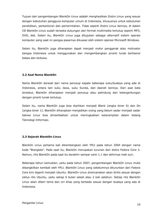 Tujuan dari pengembangan BlankOn Linux adalah menghasilkan Distro Linux yang sesuai
dengan kebutuhan pengguna komputer umum di Indonesia, khususnya untuk kebutuhan
pendidikan, perkantoran dan pemerintahan. Tidak seperti Distro Linux lainnya, di dalam
CD BlankOn Linux sudah tersedia dukungan dari format multimedia tertutup seperti MP3,
DVD, dsb. Selain itu, BlankOn Linux juga ditujukan sebagai alternatif sistem operasi
komputer yang saat ini pangsa pasarnya dikuasai oleh sistem operasi Microsoft Windows.


Selain itu, BlankOn juga diharapkan dapat menjadi motor penggerak atau motivator
bangsa Indonesia untuk menggunakan dan mengembangkan piranti lunak berlisensi
bebas dan terbuka.




2.2 Asal Nama BlankOn


Nama BlankOn berasal dari nama penutup kepala beberapa suku/budaya yang ada di
Indonesia, antara lain suku Jawa, suku Sunda, dan daerah lainnya. Dari asal kata
tersebut, BlankOn diharapkan menjadi penutup atau pelindung dari ketergantungan
dengan piranti lunak tertutup.


Selain itu, nama BlankOn juga bisa diartikan menjadi Blank (angka biner 0) dan On
(angka biner 1). BlankOn diharapkan menjadikan orang yang belum sadar menjadi sadar
bahwa Linux bisa dimanfaatkan untuk meningkatkan keterampilan dalam bidang
Teknologi Informasi.




2.3 Sejarah BlankOn Linux


BlankOn Linux pertama kali dikembangkan oleh YPLI pada tahun 2004 dengan nama
kode “Bianglala”. Pada saat itu, BlankOn merupakan turunan dari distro Fedora Core 3.
Namun, rilis BlankOn pada saat itu berakhir sampai versi 1.1 dan akhirnya mati suri.


Beberapa tahun kemudian, yaitu pada tahun 2007, pengembangan BlankOn Linux mulai
dibangkitkan kembali oleh YPLI. BlankOn Linux yang sebelumnya diturunkan dari Fedora
Core kini diganti menjadi Ubuntu. BlankOn Linux direncanakan akan dirilis sesuai dengan
siklus rilis Ubuntu, yaitu setiap 6 bulan sekali atau 2 kali setahun. Setiap rilis BlankOn
Linux akan diberi tema dan ciri khas yang berbeda sesuai dengan budaya yang ada di
Indonesia.




Pengantar Linux
                                                                                       10
 
