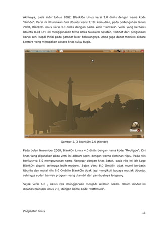 Akhirnya, pada akhir tahun 2007, BlankOn Linux versi 2.0 dirilis dengan nama kode
“Konde”. Versi ini diturunkan dari Ubuntu versi 7.10. Kemudian, pada pertengahan tahun
2008, BlankOn Linux versi 3.0 dirilis dengan nama kode “Lontara”. Versi yang berbasis
Ubuntu 8.04 LTS ini menggunakan tema khas Sulawesi Selatan, terlihat dari pengunaan
karya seni Kapal Pinisi pada gambar latar belakangnya. Anda juga dapat menulis aksara
Lontara yang merupakan aksara khas suku bugis.




                          Gambar 2. 3 BlankOn 2.0 (Konde)


Pada bulan November 2008, BlankOn Linux 4.0 dirilis dengan nama kode ”Meuligoe”. Ciri
khas yang digunakan pada versi ini adalah Aceh, dengan warna dominan hijau. Pada rilis
berikutnya 5.0 menggunakan nama Nanggar dengan khas Batak, pada rilis ini lah Logo
BlankOn diganti sehingga lebih modern. Sejak Versi 6.0 Ombilin tidak murni berbasis
Ubuntu dan mulai rilis 6.0 Ombilin BlankOn tidak lagi mengikuti budaya mutlak Ubuntu,
sehingga sudah banyak program yang diambil dari pembuatnya langsung.


Sejak versi 6.0 , siklus rilis dilonggarkan menjadi setahun sekali. Dalam modul ini
dibahas BlankOn Linux 7.0, dengan nama kode ”Pattimura”.




Pengantar Linux
                                                                                   11
 