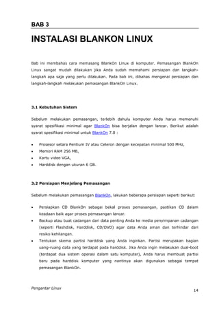 BAB 3

INSTALASI BLANKON LINUX

Bab ini membahas cara memasang BlankOn Linux di komputer. Pemasangan BlankOn
Linux sangat mudah dilakukan jika Anda sudah memahami persiapan dan langkah-
langkah apa saja yang perlu dilakukan. Pada bab ini, dibahas mengenai persiapan dan
langkah-langkah melakukan pemasangan BlankOn Linux.




3.1 Kebutuhan Sistem


Sebelum melakukan pemasangan, terlebih dahulu komputer Anda harus memenuhi
syarat spesifikasi minimal agar BlankOn bisa berjalan dengan lancar. Berikut adalah
syarat spesifikasi minimal untuk BlankOn 7.0 :


   Prosesor setara Pentium IV atau Celeron dengan kecepatan minimal 500 MHz,
   Memori RAM 256 MB,
   Kartu video VGA,
   Harddisk dengan ukuran 6 GB.




3.2 Persiapan Menjelang Pemasangan


Sebelum melakukan pemasangan BlankOn, lakukan beberapa persiapan seperti berikut:


   Persiapkan CD BlankOn sebagai bekal proses pemasangan, pastikan CD dalam
    keadaan baik agar proses pemasangan lancar.
   Backup atau buat cadangan dari data penting Anda ke media penyimpanan cadangan
    (seperti Flashdisk, Harddisk, CD/DVD) agar data Anda aman dan terhindar dari
    resiko kehilangan.
   Tentukan skema partisi harddisk yang Anda inginkan. Partisi merupakan bagian
    uang-ruang data yang terdapat pada harddisk. Jika Anda ingin melakukan dual-boot
    (terdapat dua sistem operasi dalam satu komputer), Anda harus membuat partisi
    baru pada harddisk komputer yang nantinya akan digunakan sebagai tempat
    pemasangan BlankOn.




Pengantar Linux
                                                                                 14
 
