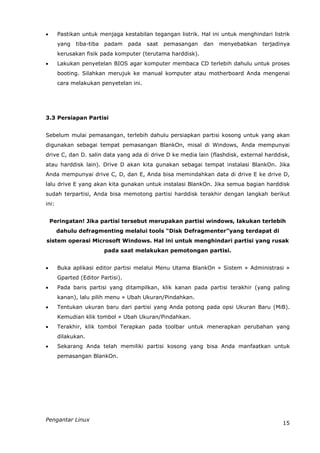       Pastikan untuk menjaga kestabilan tegangan listrik. Hal ini untuk menghindari listrik
       yang   tiba-tiba   padam    pada   saat   pemasangan   dan   menyebabkan   terjadinya
       kerusakan fisik pada komputer (terutama harddisk).
      Lakukan penyetelan BIOS agar komputer membaca CD terlebih dahulu untuk proses
       booting. Silahkan merujuk ke manual komputer atau motherboard Anda mengenai
       cara melakukan penyetelan ini.




3.3 Persiapan Partisi


Sebelum mulai pemasangan, terlebih dahulu persiapkan partisi kosong untuk yang akan
digunakan sebagai tempat pemasangan BlankOn, misal di Windows, Anda mempunyai
drive C, dan D. salin data yang ada di drive D ke media lain (flashdisk, external harddisk,
atau harddisk lain). Drive D akan kita gunakan sebagai tempat instalasi BlankOn. Jika
Anda mempunyai drive C, D, dan E, Anda bisa memindahkan data di drive E ke drive D,
lalu drive E yang akan kita gunakan untuk instalasi BlankOn. Jika semua bagian harddisk
sudah terpartisi, Anda bisa memotong partisi harddisk terakhir dengan langkah berikut
ini:


    Peringatan! Jika partisi tersebut merupakan partisi windows, lakukan terlebih
       dahulu defragmenting melalui tools “Disk Defragmenter”yang terdapat di
sistem operasi Microsoft Windows. Hal ini untuk menghindari partisi yang rusak
                          pada saat melakukan pemotongan partisi.


      Buka aplikasi editor partisi melalui Menu Utama BlankOn » Sistem » Administrasi »
       Gparted (Editor Partisi).
      Pada baris partisi yang ditampilkan, klik kanan pada partisi terakhir (yang paling
       kanan), lalu pilih menu » Ubah Ukuran/Pindahkan.
      Tentukan ukuran baru dari partisi yang Anda potong pada opsi Ukuran Baru (MiB).
       Kemudian klik tombol » Ubah Ukuran/Pindahkan.
      Terakhir, klik tombol Terapkan pada toolbar untuk menerapkan perubahan yang
       dilakukan.
      Sekarang Anda telah memiliki partisi kosong yang bisa Anda manfaatkan untuk
       pemasangan BlankOn.




Pengantar Linux
                                                                                         15
 