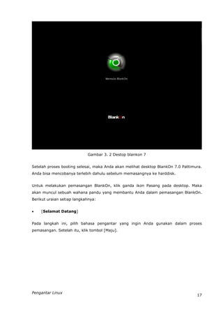 Gambar 3. 2 Destop blankon 7


Setelah proses booting selesai, maka Anda akan melihat desktop BlankOn 7.0 Pattimura.
Anda bisa mencobanya terlebih dahulu sebelum memasangnya ke harddisk.


Untuk melakukan pemasangan BlankOn, klik ganda ikon Pasang pada desktop. Maka
akan muncul sebuah wahana pandu yang membantu Anda dalam pemasangan BlankOn.
Berikut uraian setiap langkahnya:


   [Selamat Datang]


Pada langkah ini, pilih bahasa pengantar yang ingin Anda gunakan dalam proses
pemasangan. Setelah itu, klik tombol [Maju].




Pengantar Linux
                                                                                  17
 