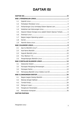 DAFTAR ISI
DAFTAR ISI........................................................................................ II
BAB 1 PENGENALAN LINUX................................................................. 1
  1.1      Sejarah Linux............................................................................ 1
  1.2      Perbedaan Mendasar Linux ......................................................... 4
  1.3      Perbandingan Linux terhadap Sistem Operasi Lain ......................... 4
  1.4      Kelebihan dan Kekurangan Linux................................................. 5

  1.5      Sepuluh Alasan Kenapa Linux adalah Sistem Operasi Terbaik.......... 6
  1.6      Distribusi Linux ......................................................................... 6
  1.7      Bagian-bagian Operating system ................................................. 7
  1.8      Kernel ...................................................................................... 7
  1.9      Memilih Distro Linux .................................................................. 8

BAB 2 BLANKON LINUX....................................................................... 9

  2.1      Apa itu BlankOn Linux? .............................................................. 9
  2.2      Asal Nama BlankOn ..................................................................10
  2.3      Sejarah BlankOn Linux ..............................................................10
  2.4      Fitur Blankon 7.0......................................................................12
  2.5      Pengembangan BlankOn Linux ...................................................13

BAB 3 INSTALASI BLANKON LINUX .................................................. 14
  3.1      Kebutuhan Sistem ....................................................................14

  3.2      Persiapan Menjelang Pemasangan ..............................................14

  3.3      Persiapan Partisi.......................................................................15
  3.4      Memasang BlankOn Linux melalui Live CD ...................................16

BAB 4 LINGKUNGAN DESTOP ............................................................ 24
  4.1      Bagian-bagian Destop BlankOn ..................................................24
  4.2      Bekerja dengan Aplikasi ............................................................27
  4.3      Tombol Pintas ..........................................................................29
  4.4      Mengunci Layar ........................................................................29
  4.5      Pengaturan Penampilan.............................................................30

  4.6      Mematikan Komputer ................................................................36
DAFTAR PUSTAKA




Pengantar Linux
                                                                                                        ii
 