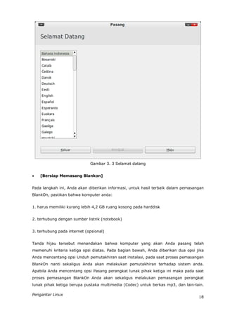 Gambar 3. 3 Selamat datang


   [Bersiap Memasang Blankon]


Pada langkah ini, Anda akan diberikan informasi, untuk hasil terbaik dalam pemasangan
BlankOn, pastikan bahwa komputer anda:


1. harus memiliki kurang lebih 4,2 GB ruang kosong pada harddisk


2. terhubung dengan sumber listrik (notebook)


3. terhubung pada internet (opsional)


Tanda hijau tersebut menandakan bahwa komputer yang akan Anda pasang telah
memenuhi kriteria ketiga opsi diatas. Pada bagian bawah, Anda diberikan dua opsi jika
Anda mencentang opsi Unduh pemutakhiran saat instalasi, pada saat proses pemasangan
BlankOn nanti sekaligus Anda akan melakukan pemutakhiran terhadap sistem anda.
Apabila Anda mencentang opsi Pasang perangkat lunak pihak ketiga ini maka pada saat
proses pemasangan BlankOn Anda akan sekaligus melakukan pemasangan perangkat
lunak pihak ketiga berupa pustaka multimedia (Codec) untuk berkas mp3, dan lain-lain.

Pengantar Linux
                                                                                  18
 