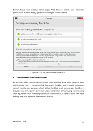 Namun kedua opsi tersebut hanya dapat Anda lakukan apabila saat melakukan
pemasangan BlankOn Anda juga terkoneksi dengan koneksi internet.




                      Gambar 3. 4 Bersiap memasang BlankOn


   [Mengalokasikan Ruang Harddisk]


Di sini Anda akan mempersiapkan alokasi ruang harddisk Anda, pada tahap ini Anda
diberikan dua opsi: 1. Hapus harddisk dan pasang BlankOn, opsi ini adalah menghapus
seluruh harddisk dan gunakan seluruh alokasi harddisk untuk pemasangan BlankOn. 2.
Sesuatu yang lain, opsi ini digunakan untuk menentukan alokasi ruang harddisk yang
akan digunakan untuk pemasangan BlankOn secara manual. Karena harddisk kita masih
kosong, kita akan membuat partisi secara manual.




Pengantar Linux
                                                                                19
 