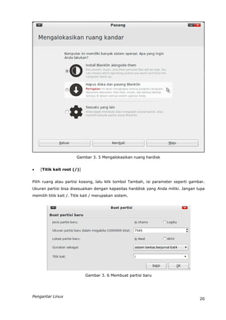 Gambar 3. 5 Mengalokasikan ruang hardisk


   [Titik kait root (/)]


Pilih ruang atau partisi kosong, lalu klik tombol Tambah, isi parameter seperti gambar.
Ukuran partisi bisa disesuaikan dengan kapasitas harddisk yang Anda miliki. Jangan lupa
memilih titik kait /. Titik kait / merupakan sistem.




                            Gambar 3. 6 Membuat partisi baru




Pengantar Linux
                                                                                    20
 