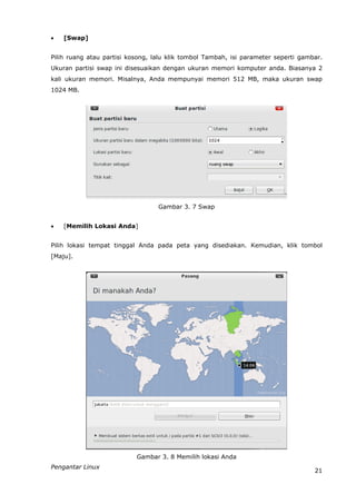    [Swap]


Pilih ruang atau partisi kosong, lalu klik tombol Tambah, isi parameter seperti gambar.
Ukuran partisi swap ini disesuaikan dengan ukuran memori komputer anda. Biasanya 2
kali ukuran memori. Misalnya, Anda mempunyai memori 512 MB, maka ukuran swap
1024 MB.




                                  Gambar 3. 7 Swap


   [Memilih Lokasi Anda]


Pilih lokasi tempat tinggal Anda pada peta yang disediakan. Kemudian, klik tombol
[Maju].




                           Gambar 3. 8 Memilih lokasi Anda
Pengantar Linux
                                                                                    21
 