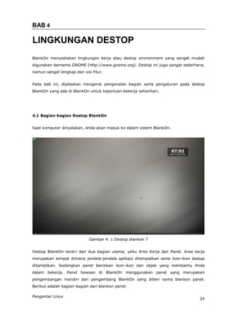 BAB 4

LINGKUNGAN DESTOP
BlankOn menyediakan lingkungan kerja atau destop environment yang sangat mudah
digunakan bernama GNOME (http://www.gnome.org). Destop ini juga sangat sederhana,
namun sangat lengkap dari sisi fitur.


Pada bab ini, dijelaskan mengenai pengenalan bagian serta pengaturan pada destop
BlankOn yang ada di BlankOn untuk keperluan bekerja seharihari.




4.1 Bagian-bagian Destop BlankOn


Saat komputer dinyalakan, Anda akan masuk ke dalam sistem BlankOn.




                             Gambar 4. 1 Destop blankon 7


Destop BlankOn terdiri dari dua bagian utama, yaitu Area Kerja dan Panel. Area kerja
merupakan tempat dimana jendela-jendela aplikasi ditempatkan serta ikon-ikon destop
ditampilkan. Sedangkan panel berisikan ikon-ikon dan objek yang membantu Anda
dalam bekerja. Panel bawaan di BlankOn menggunakan panel yang merupakan
pengembangan mandiri dari pengembang BlankOn yang diberi nama blankon panel.
Berikut adalah bagian-bagian dari blankon panel:

Pengantar Linux
                                                                                 24
 