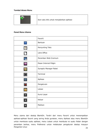 Tombol Akses Menu




                          Ikon satu klik untuk menjalankan aplikasi




Panel Menu Utama


                          Favorit

                          Bantuan


                          Penyunting Teks


                          Libre Office


                          Peramban Web Cromium


                          Pesan Internet Pidgin


                          Synaptic Manager Paket


                          Terminal


                          Aplikasi


                          Pengaturan

                          Lokasi


                          Kunci Layar


                          Keluar


                          Matikan




Menu utama dari destop BlankOn. Terdiri dari menu Favorit untuk menempatkan
aplikasi-aplikasi favorit yang sering Anda gunakan, menu Aplikasi atau menu BlankOn
untuk membuka suatu aplikasi, menu Lokasi untuk membuka isi suatu folder dengan
peramban berkas, menu Preferensi untuk melakukan pengaturan destop maupun
Pengantar Linux
                                                                                25
 