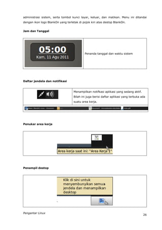 administrasi sistem, serta tombol kunci layar, keluar, dan matikan. Menu ini ditandai
dengan ikon logo BlankOn yang terletak di pojok kiri atas destop BlankOn.


Jam dan Tanggal




                                           Penanda tanggal dan waktu sistem




Daftar jendela dan notifikasi


                                   Menampilkan notifkasi aplikasi yang sedang aktif.
                                   Bilah ini juga berisi daftar aplikasi yang terbuka ada
                                   suatu area kerja.




Penukar area kerja




Penampil destop




Pengantar Linux
                                                                                       26
 