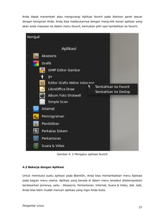 Anda dapat menambah atau mengurangi Aplikasi favorit pada blankon panel sesuai
dengan keinginan Anda. Anda bisa melakukannya dengan meng-klik kanan aplikasi yang
akan anda masukan ke dalam menu favorit, kemudian pilih opsi tambahkan ke favorit.




                         Gambar 4. 2 Mengatur aplikasi favorit



4.2 Bekerja dengan Aplikasi


Untuk membuka suatu aplikasi pada BlankOn, Anda bisa memanfaatkan menu Aplikasi
pada bagian menu utama. Aplikasi yang berada di dalam menu tersebut dikelompokkan
berdasarkan jenisnya, yaitu : Aksesoris, Perkantoran, Internet, Suara & Video, dsb. Jadi,
Anda bisa lebih mudah mencari aplikasi yang ingin Anda buka.




Pengantar Linux
                                                                                      27
 