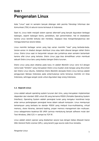BAB 1

Pengenalan Linux
Kata “Linux” saat ini semakin banyak didengar oleh pecinta Teknologi Informasi dan
Komunikasi (TIK) di seluruh dunia termasuk di Indonesia.


Saat ini, Linux telah menjadi sistem operasi alternatif yang banyak digunakan berbagai
kalangan, seperti kalangan bisnis, pendidikan, dan pemerintahan. Hal ini disebabkan
karena Linux bersifat terbuka dan merdeka. Siapapun bisa mengembangkannya dan
menggunakannya secara bebas.


Linux memiliki berbagai varian yang tiap varian memiliki “rasa” yang berbeda-beda.
Varian-varian ini disebut dengan distribusi Linux atau lebih dikenal dengan istilah Distro
Linux. Distro Linux saat ini berjumlah ratusan dan jumlahnya akan semakin bertambah
karena sifat Linux yang terbuka. Distro Linux juga bisa dimodifikasi untuk membuat
sebuah Distro Linux baru yang disebut dengan Distro turunan.


Distro Linux yang akan dibahas pada buku ini adalah BlankOn Linux versi 6.0 dengan
nama kode “Ombilin” yang merupakan Distro Linux buatan anak bangsa yang diturunkan
dari Distro Linux Ubuntu. Kelebihan Distro BlankOn daripada Distro Linux lainnya adalah
penggunaan Bahasa Indonesia pada antarmukanya serta temanya memiliki ciri khas
Indonesia, sehingga sangat cocok untuk digunakan bagi orang Indonesia.




1.1 Sejarah Linux


Linux adalah sebuah operating system turunan dari Unix, yang merupakan implementasi
idependen dari standart IEEE untuk OS yang bernama POSIX (Portable Operating System
Interface). Operating System adalah perangkat lunak yang mengatur koordinasi kerja
antar semua perlengkapan perangkat keras dalam sebuah komputer. Linux mempunyai
kemampuan yang berbasis ke standar POSIX yang meliputi true-multitasking, virtual
memory, share libraries, demand loading, proper memory management dan multiuser.
Linux sebagaimana layaknya OS UNIX Lainnya mendukung banyak software mulai dari
Text Windows, GNU C/C++ sampai ke TCP IP.


Linux adalah sistem operasi yang disebarkan secara luas dengan bebas dibawah lisensi
GNU General Public License (GPL), yang berarti juga source code linux tersedia.



Pengantar Linux
                                                                                        1
 