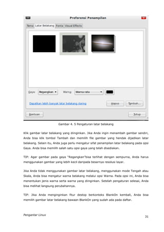 Gambar 4. 5 Pengaturan latar belakang


Klik gambar latar belakang yang diinginkan. Jika Anda ingin menambah gambar sendiri,
Anda bisa klik tombol Tambah dan memilih file gambar yang hendak dijadikan latar
belakang. Selain itu, Anda juga perlu mengatur sifat penampilan latar belakang pada opsi
Gaya. Anda bisa memilih salah satu opsi gaya yang telah disediakan.


TIP: Agar gambar pada gaya “Regangkan”bisa terlihat dengan sempurna, Anda harus
menggunakan gambar yang lebih kecil daripada besarnya resolusi layar.


Jika Anda tidak menggunakan gambar latar belakang, menggunakan mode Tengah atau
Skala, Anda bisa mengatur warna belakang melalui opsi Warna. Pada opsi ini, Anda bisa
menentukan jenis warna serta warna yang diinginkan. Setelah pengaturan selesai, Anda
bisa melihat langsung perubahannya.


TIP: Jika Anda menginginkan fitur destop berkonteks BlankOn kembali, Anda bisa
memilih gambar latar belakang bawaan BlankOn yang sudah ada pada daftar.




Pengantar Linux
                                                                                     31
 