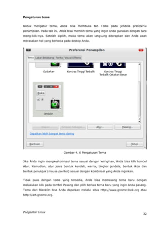 Pengaturan tema


Untuk mengatur tema, Anda bisa membuka tab Tema pada jendela preferensi
penampilan. Pada tab ini, Anda bisa memilih tema yang ingin Anda gunakan dengan cara
meng-klik-nya. Setelah dipilih, maka tema akan langsung diterapkan dan Anda akan
merasakan hal yang berbeda pada destop Anda.




                           Gambar 4. 6 Pengaturan Tema


Jika Anda ingin mengkustomisasi tema sesuai dengan keinginan, Anda bisa klik tombol
Atur. Kemudian, atur jenis bentuk kendali, warna, bingkai jendela, bentuk ikon dan
bentuk penukjuk (mouse pointer) sesuai dengan kombinasi yang Anda inginkan.


Tidak puas dengan tema yang tersedia, Anda bisa memasang tema baru dengan
melakukan klik pada tombol Pasang dan pilih berkas tema baru yang ingin Anda pasang.
Tema dari BlankOn bisa Anda dapatkan melalui situs http://www.gnome-look.org atau
http://art.gnome.org.




Pengantar Linux
                                                                                 32
 