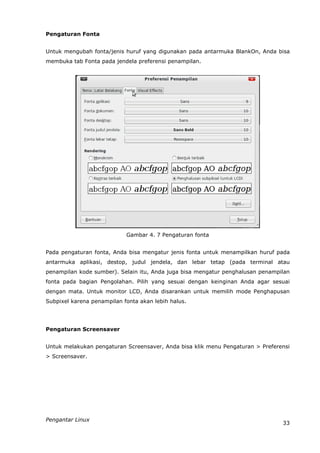Pengaturan Fonta


Untuk mengubah fonta/jenis huruf yang digunakan pada antarmuka BlankOn, Anda bisa
membuka tab Fonta pada jendela preferensi penampilan.




                            Gambar 4. 7 Pengaturan fonta


Pada pengaturan fonta, Anda bisa mengatur jenis fonta untuk menampilkan huruf pada
antarmuka aplikasi, destop, judul jendela, dan lebar tetap (pada terminal atau
penampilan kode sumber). Selain itu, Anda juga bisa mengatur penghalusan penampilan
fonta pada bagian Pengolahan. Pilih yang sesuai dengan keinginan Anda agar sesuai
dengan mata. Untuk monitor LCD, Anda disarankan untuk memilih mode Penghapusan
Subpixel karena penampilan fonta akan lebih halus.




Pengaturan Screensaver


Untuk melakukan pengaturan Screensaver, Anda bisa klik menu Pengaturan > Preferensi
> Screensaver.




Pengantar Linux
                                                                                33
 