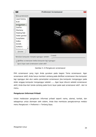 Gambar 4. 8 Pengaturan screensaver


Pilih screensaver yang ingin Anda gunakan pada bagian Tema screensaver. Agar
screensaver aktif, Anda harus memberi centang pada Aktifkan screensaver tika komputer
lagi nganggur dan atur waktu penampilan screensaver jika komputer menganggur pada
slider anggap komputer menganggur setelah ..... Agar layar dikunci setelah screensaver
aktif, Anda bisa beri tanda centang pada Kunci layar pada saat screensaver aktif . dari isi
menu.


Pengaturan Informasi Pribadi


Untuk melakukan pengaturan informasi pribadi seperti nama, alamat, kontak, dan
sebagainya untuk disimpan oleh sistem, Anda bisa membuka pengaturannya melalui
menu Pengaturan > Preferensi > Tentang Saya.




Pengantar Linux
                                                                                        34
 