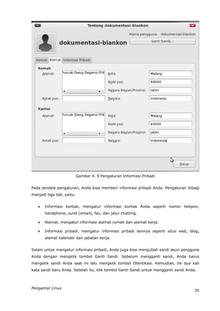 Gambar 4. 9 Pengaturan Informasi Pribadi


Pada jendela pengaturan, Anda bisa memberi informasi pribadi Anda. Pengaturan dibagi
menjadi tiga tab, yaitu:


      Informasi kontak, mengatur informasi kontak Anda seperti nomor telepon,
       handphone, surel (email), fax, dan jalur chatting.

      Alamat, mengatur informasi alamat rumah dan alamat kerja.

      Informasi pribadi, mengatur informasi pribadi lainnya seperti situs web, blog,
       alamat kalender dan jabatan kerja.


Selain untuk mengatur informasi pribadi, Anda juga bisa mengubah sandi akun pengguna
Anda dengan mengklik tombol Ganti Sandi. Sebelum mengganti sandi, Anda harus
mengetik sandi Anda saat ini lalu mengklik tombol Otentikasi. Kemudian, tik dua kali
kata sandi baru Anda. Setelah itu, klik tombol Ganti Sandi untuk mengganti sandi Anda.



Pengantar Linux
                                                                                     35
 
