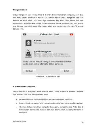 Mengakhiri Sesi


Untuk mengakhiri sesi bekerja Anda di BlankOn tanpa mematikan komputer, Anda bisa
klik Menu Utama BlankOn » Keluar. Klik tombol Keluar untuk mengakhiri sesi dan
kembali ke layar login. Jika Anda ingin membuka sesi baru tanpa keluar dari sesi
sebelumnya, Anda bisa klik tombol Pindah Pengguna. Untuk berpindah dari satu sesi ke
sesi lainnya yang aktif, Anda bisa tekan salah satu tombol dari Ctrl+Alt+F6 sampai
Ctrl+Alt+F12.




                             Gambar 4. 10 Keluar dari sesi




4.6 Mematikan Komputer


Untuk mematikan komputer, Anda bisa klik Menu Utama BlankOn » Matikan. Terdapat
tiga perintah yang bisa Anda jalankan, yaitu:


      Matikan Komputer. Untuk mengakhiri sesi dan mematikan komputer.

      Restart. Untuk mengakhiri sesi, mematikan komputer dan menghidupkannya lagi.

      Hibernasi. Untuk mematikan komputer tanpa perlu mengakhiri sesi Anda. Sesi di
       memori akan disimpan ke Harddisk dan akan dikembalikan jika komputer kembali
       dihidupkan.




Pengantar Linux
                                                                                 36
 