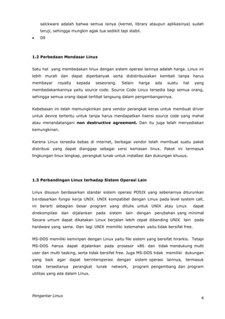 salckware adalah bahwa semua isinya (kernel, library ataupun aplikasinya) sudah
    teruji, sehingga mungkin agak tua sedikit tapi stabil.
   Dll




1.2 Perbedaan Mendasar Linux


Satu hal yang membedakan linux dengan sistem operasi lainnya adalah harga. Linux ini
lebih murah dan dapat diperbanyak serta didistribusiakan kembali tanpa harus
membayar         royalty     kepada     seseorang.       Selain     harga   ada    suatu      hal    yang
membedakankannya yaitu source code. Source Code Linux tersedia bagi semua orang,
sehingga semua orang dapat terlibat langsung dalam pengembangannya.


Kebebasan ini telah memungkinkan para vendor perangkat keras untuk membuat driver
untuk device tertentu untuk tanpa harus mendapatkan lisensi source code yang mahal
atau menandatangani non destructive agreement. Dan itu juga telah menyediakan
kemungkinan.


Karena Linux tersedia bebas di internet, berbagai vendor telah membuat suatu paket
distribusi yang dapat dianggap sebagai versi kemasan linux. Paket ini termasuk
lingkungan linux lengkap, perangkat lunak untuk installasi dan dukungan khusus.




1.3 Perbandingan Linux terhadap Sistem Operasi Lain


Linux disusun berdasarkan standar sistem operasi POSIX yang sebenarnya diturunkan
b e rdasarkan fungsi kerja UNIX. UNIX kompatibel dengan Linux pada level system call,
ini berarti sebagian besar program yang ditulis untuk UNIX atau Linux                                dapat
direkompilasi      dan     dijalankan   pada    sistem     lain    dengan   perubahan yang minimal
Secara umum dapat dikatakan Linux berjalan lebih cepat dibanding UNIX                         lain   pada
hardware yang sama. Dan lagi UNIX memiliki kelemahan yaitu tidak bersifat free.


MS-DOS memiliki kemiripan dengan Linux yaitu file sistem yang bersifat hirarkis. Tetapi
MS-DOS hanya dapat dijalankan pada prosesor x86 dan tidak mendukung multi
user dan multi tasking, serta tidak bersifat free. Juga MS-DOS tidak memiliki dukungan
yang      baik   agar    dapat   berinteroperasi     dengan       sistem operasi   lainnya,    termasuk
tidak     tersedianya      perangkat    lunak    network,         program pengembang dan program
utilitas yang ada dalam Linux.




Pengantar Linux
                                                                                                        4
 