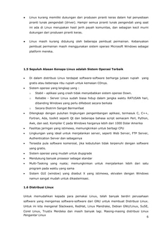 ●   Linux kurang memiliki dukungan dari produsen piranti keras dalam hal penyediaan
    piranti lunak pengendali (driver). Hampir semua piranti lunak pengendali yang saat
    ini ada di Linux merupakan hasil jerih payah komunitas, dan sebagian kecil murni
    dukungan dari produsen piranti keras.


●   Linux masih kurang didukung oleh beberapa pembuat permainan. Kebanyakan
    pembuat permainan masih menggunakan sistem operasi Microsoft Windows sebagai
    platform mereka.




1.5 Sepuluh Alasan Kenapa Linux adalah Sistem Operasi Terbaik


   Di dalam distribusi Linux terdapat software-software berharga jutaan rupiah   yang
    gratis atau beberapa ribu rupiah untuk kemasan CDnya.
   Sistem operasi yang lengkap yang :
    o   Stabil - aplikasi yang crash tidak menyebabkan sistem operasi Down.
    o   Reliable - Server Linux sudah biasa hidup dalam jangka waktu RATUSAN hari,
        dibanding Windows yang perlu diReboot secara berkala
    o   Secara Ekstrim Sangat Bermanfaat
   Dilengkapi dengan puluhan lingkungan pengembangan aplikasi, termasuk C, C++,
    Fortran, Ada, toolkit seperti Qt dan beberapa bahasa script semacam Perl, Python,
    Awk, dan sed. Kompiler C pada Windows harganya lebih dari 1000 Dolar Amerika
   Fasilitas jaringan yang istimewa, memungkinkan untuk berbagi CPU
   Lingkungan yang ideal untuk menjalankan server, seperti Web Server, FTP Server,
    Authentication Server dan sebagainya
   Tersedia pula software komersial, jika kebutuhan tidak terpenuhi dengan software
    yang gratis.
   Sistem operasi yang mudah untuk diupgrade
   Mendukung banyak prosesor sebagai standar
   Multi-Tasking yang nyata; memungkinkan untuk menjalankan lebih dari satu
    program pada waktu yang sama
   Sistem GUI (window) yang disebut X yang istimewa, ekivalen dengan Windows
    namun sangat mudah untuk dikastemisasi.


1.6 Distribusi Linux


Untuk memudahkan kepada para pemakai Linux, telah banyak berdiri perusahaan
software yang mengemas software-software dari GNU untuk membuat Distribusi Linux.
Untuk ini kita mengenal Slackware, RedHat, Linux Mandrake, Debian GNU/Linux, SuSE,
Corel Linux, Trustix Merdeka dan masih banyak lagi. Masing-masing distribusi Linux
Pengantar Linux
                                                                                 6
 