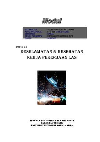 MATAKULIAH       :   TEORI PENGELASAN LOGAM
       KODE MATAKULIA   :   STM 234 (2 SKS TEORI)
       SEMESTER         :   GASAL
       DOSEN PENGAMPU   :   RISWAN DWI DJAMIKO, MPD
       WAKTU            :   90 MENIT



TOPIK 2 :

   KESELAMATAN & KESEHATAN
     KERJA PEKERJAAN LAS




            JURUSAN PENDIDIKAN TEKNIK MESIN
                    FAKULTAS TEKNIK
             UNIVERSITAS NEGERI YOGYAKARTA
 