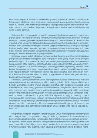 3 Badan Kependudukan dan Keluarga Berencana Nasional
Pusat Pendidikan dan Pelatihan Kependudukan dan Keluarga Berencana
buh kembang anak. Pola tumbuh kembang pada tiap anak berbeda. Aktivitas-ak-
tivitas yang dilakukan oleh anak akan berpengaruh pada pola tumbuh kembang
anak itu sendiri. Oleh karenanya orangtua sebagai lingkungan terdekat anak har-
uslah mampu memberikan lingkungan yang dapat mendukung tumbuh kembang
anak secara optimal.
Keterampilan orangtua dan anggota keluarga lain dalam mengasuh anak meru-
pakan salah satu latar belakang terbentuknya kepribadian anak. Semakin terampil
orangtua dan anggota keluarga dalam mengasuh anak maka anak akan tumbuh
menjadi anak yang memiliki kepribadian yang baik dan tumbuh kembang serta kes-
ehatan anak akan sesuai dengan usianya, begitupun sebaliknya. Orangtua sebagai
lingkungan terdekat anak dan sebagai orang yang bertugas untuk mengasuh anak
harus memiliki keterampilan yang memadai karena selama ini masalah pengasuhan
orangtua merupakan masalah yang kompleks.
Berbagai upaya sudah dilakukan untuk membantu para orangtua meningkatkan
pengetahuan mereka mengenai cara mengasuh anak yang tepat sesuai dengan
perkembangan atau usia anak. Berbagai lembaga masyarakat pun ikut memberi-
kan pelatihan atau talkshow parenting tidak terkecuali pemerintah yang juga mem-
berikan program khusus untuk orangtua dan anggota keluarga yang memiliki anak
balita. Kerjasama yang tekun dan sungguh-sungguh dari semua sektor pembangu-
nan negara dengan memberikan fasilitas kepada orangtua dan anak akan men-
ciptakan kualitas sumber daya manusia yang memadai sesuai dengan nilai luhur
budaya Indonesia dan Pancasila.
Salah satu upaya pemerintah untuk meningkatkan kualitas sumber daya manusia
sejak dini antara lain melalui program Bina Keluarga Balita (BKB). Program BKB mem-
berikan perhatian secara khusus kepada orangtua dan anggota keluarga yang
memiliki anak balita dan juga untuk balita itu sendiri. Program ini merupakan salah
satu program yang penting karena Indonesia memiliki jumlah anak balita yang tidak
sedikit yang mana balita merupakan investasi yang berharga untuk kemajuan Indo-
nesia nantinya. Jadi melalui program BKB ini orangtua dan anggota keluarga dapat
memantau dan menstimulus tumbuh kembang anak. Selain itu melalui program BKB
diharapkan setiap keluarga akan mampu meningkatkan kemampuannya terutama
dalam membina anak-anak balita dan usia prasekolah sehingga anak tumbuh dan
berkembang secara optimal berkepribadian luhur, cerdas serta taqwa kepada Tu-
han YME.
Program BKB adalah program yang bertujuan untuk meningkatkan keterampilan
dan pengetahuan orangtua dan anggota keluarga lainnya dalam membina tum-
buh kembang balita melalui rangsangan fisik, motorik, mental, intelektual, emosion-
al, spiritual, moral, sosial ekonomi dengan sebaik-baiknya untuk mewujudkan SDM
yang berkualitas. Hal ini juga merupakan salah satu upaya untuk mengembangkan
8 fungsi keluarga yaitu agama, kasih sayang, perlindungan, sosial budaya, repro-
 