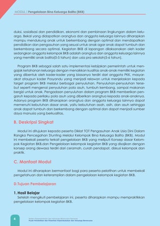 4 Badan Kependudukan dan Keluarga Berencana Nasional
Pusat Pendidikan dan Pelatihan Kependudukan dan Keluarga Berencana
MODUL | Pengelolaan Bina Keluarga Balita (BKB)
duksi, sosialisasi dan pendidikan, ekonomi dan pembinaan lingkungan dalam kelu-
arga. Bekal yang didapatkan orangtua dan anggota keluarga lainnya diharapkan
mampu mendukung anak untuk berkembang dengan optimal dan mendapatkan
pendidikan dan pengasuhan yang sesuai untuk anak agar anak dapat tumbuh dan
berkembang secara optimal. Kegiatan BKB di lapangan dilaksanakan oleh kader
sedangkan anggota kelompok BKB adalah orangtua dan anggota keluarga lainnya
yang memiliki anak balita(0-5 tahun) dan usia pra sekolah(5-6 tahun).
Program BKB sebagai salah satu implementasi kebijakan pemerintah untuk men-
gajak ketahanan keluarga dengan menaikkan kualitas anak-anak memiliki kegiatan
yang dibentuk oleh kader-kader yang biasanya terdiri dari anggota PKK, masyar-
akat ataupun kader Posyandu yang menjadi relawan untuk menjelaskan kepada
target program BKB melalui berbagai penyuluhan. Penyuluhan-penyuluhan terse-
but seperti mengenai penyuluhan pola asuh, tumbuh kembang, sampai makanan
bergizi untuk anak. Pengadaan penyuluhan dalam program BKB memberikan pen-
garuh kepada perilaku pola asuh yang diberikan orangtua kepada anak-anaknya.
Adanya program BKB diharapkan orangtua dan anggota keluarga lainnya dapat
memenuhi kebutuhan dasar anak, yaitu kebutuhan asah, asih, dan asuh sehingga
anak dapat tumbuh dan berkembang dengan optimal dan dapat menjadi sumber
daya manusia yang berkualitas.
B. Deskripsi Singkat
Modul ini ditujukan kepada peserta Diklat TOT Pengasuhan Anak Usia Dini Dalam
Rangka Pencegahan Stunting Melalui Kelompok Bina Keluarga Balita (BKB). Modul
ini membekali peserta terkait pengelolaan BKB yang meliputi Konsep dasar Kelom-
pok Kegiatan BKB,dan Pengelolaan kelompok kegiatan BKB yang disajikan dengan
konsep orang dewasa terdiri dari ceramah, curah pendapat, diskusi kelompok dan
praktik.
C. Manfaat Modul
Modul ini diharapkan bermanfaat bagi para peserta pelatihan untuk membekali
pengetahuan dan keterampilan dalam pengelolaan kelompok kegiatan BKB.
D.	Tujuan Pembelajaran
1.	Hasil Belajar
Setelah mengikuti pembelajaran ini, peserta diharapkan mampu mempraktikkan
pengelolaan kelompok kegiatan BKB.
 