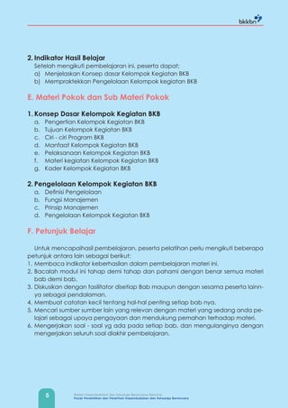 5 Badan Kependudukan dan Keluarga Berencana Nasional
Pusat Pendidikan dan Pelatihan Kependudukan dan Keluarga Berencana
2. Indikator Hasil Belajar
Setelah mengikuti pembelajaran ini, peserta dapat;
a) Menjelaskan Konsep dasar Kelompok Kegiatan BKB
b) Mempraktekkan Pengelolaan Kelompok kegiatan BKB
E. Materi Pokok dan Sub Materi Pokok
1. Konsep Dasar Kelompok Kegiatan BKB
a. Pengertian Kelompok Kegiatan BKB
b. Tujuan Kelompok Kegiatan BKB
c. Ciri - ciri Program BKB
d. Manfaat Kelompok Kegiatan BKB
e. Pelaksanaan Kelompok Kegiatan BKB
f. Materi kegiatan Kelompok Kegiatan BKB
g. Kader Kelompok Kegiatan BKB
2. Pengelolaan Kelompok Kegiatan BKB
a. Definisi Pengelolaan
b. Fungsi Manajemen
c. Prinsip Manajemen
d. Pengelolaan Kelompok Kegiatan BKB
F. Petunjuk Belajar
Untuk mencapaihasil pembelajaran, peserta pelatihan perlu mengikuti beberapa
petunjuk antara lain sebagai berikut:
1. Membaca indikator keberhasilan dalam pembelajaran materi ini.
2. Bacalah modul ini tahap demi tahap dan pahami dengan benar semua materi
bab demi bab.
3. Diskusikan dengan fasilitator disetiap Bab maupun dengan sesama peserta lainn-
ya sebagai pendalaman.
4. Membuat catatan kecil tentang hal-hal penting setiap bab nya.
5. Mencari sumber sumber lain yang relevan dengan materi yang sedang anda pe-
lajari sebagai upaya pengayaan dan mendukung pemahan terhadap materi.
6. Mengerjakan soal - soal yg ada pada setiap bab, dan mengulanginya dengan
mengerjakan seluruh soal diakhir pembelajaran.
 