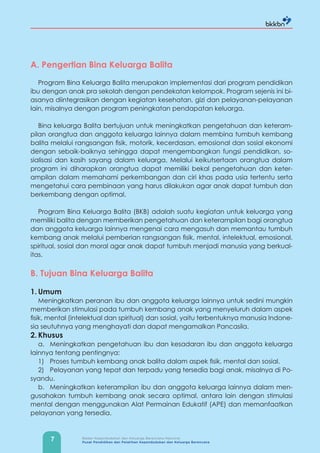 7 Badan Kependudukan dan Keluarga Berencana Nasional
Pusat Pendidikan dan Pelatihan Kependudukan dan Keluarga Berencana
A. Pengertian Bina Keluarga Balita
Program Bina Keluarga Balita merupakan implementasi dari program pendidikan
ibu dengan anak pra sekolah dengan pendekatan kelompok. Program sejenis ini bi-
asanya diintegrasikan dengan kegiatan kesehatan, gizi dan pelayanan-pelayanan
lain, misalnya dengan program peningkatan pendapatan keluarga.
Bina keluarga Balita bertujuan untuk meningkatkan pengetahuan dan keteram-
pilan orangtua dan anggota keluarga lainnya dalam membina tumbuh kembang
balita melalui rangsangan fisik, motorik, kecerdasan, emosional dan sosial ekonomi
dengan sebaik-baiknya sehingga dapat mengembangkan fungsi pendidikan, so-
sialisasi dan kasih sayang dalam keluarga. Melalui keikutsertaan orangtua dalam
program ini diharapkan orangtua dapat memiliki bekal pengetahuan dan keter-
ampilan dalam memahami perkembangan dan ciri khas pada usia tertentu serta
mengetahui cara pembinaan yang harus dilakukan agar anak dapat tumbuh dan
berkembang dengan optimal.
Program Bina Keluarga Balita (BKB) adalah suatu kegiatan untuk keluarga yang
memiliki balita dengan memberikan pengetahuan dan keterampilan bagi orangtua
dan anggota keluarga lainnya mengenai cara mengasuh dan memantau tumbuh
kembang anak melalui pemberian rangsangan fisik, mental, intelektual, emosional,
spiritual, sosial dan moral agar anak dapat tumbuh menjadi manusia yang berkual-
itas.
B. Tujuan Bina Keluarga Balita
1. Umum
Meningkatkan peranan ibu dan anggota keluarga lainnya untuk sedini mungkin
memberikan stimulasi pada tumbuh kembang anak yang menyeluruh dalam aspek
fisik, mental (intelektual dan spiritual) dan sosial, yaitu terbentuknya manusia Indone-
sia seutuhnya yang menghayati dan dapat mengamalkan Pancasila.
2. Khusus
a. Meningkatkan pengetahuan ibu dan kesadaran ibu dan anggota keluarga
lainnya tentang pentingnya:
1) Proses tumbuh kembang anak balita dalam aspek fisik, mental dan sosial.
2) Pelayanan yang tepat dan terpadu yang tersedia bagi anak, misalnya di Po-
syandu.
b. Meningkatkan keterampilan ibu dan anggota keluarga lainnya dalam men-
gusahakan tumbuh kembang anak secara optimal, antara lain dengan stimulasi
mental dengan menggunakan Alat Permainan Edukatif (APE) dan memanfaatkan
pelayanan yang tersedia.
 