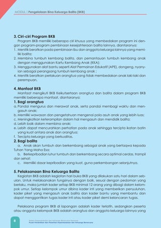 8 Badan Kependudukan dan Keluarga Berencana Nasional
Pusat Pendidikan dan Pelatihan Kependudukan dan Keluarga Berencana
MODUL | Pengelolaan Bina Keluarga Balita (BKB)
3.	Ciri-ciri Program BKB
Program BKB memiliki beberapa ciri khusus yang membedakan program ini den-
gan program-program pembinaan kesejahteraan balita lainnya, diantaranya:
1.	 Menitik beratkan pada pembinaan ibu dan anggota keluarga lainnya yang memi-
liki balita;
2.	Membina tumbuh kembang balita, dan pemantauan tumbuh kembang anak
dengan menggunakan Kartu Kembang Anak (KKA);
3.	Menggunakan alat bantu seperti Alat Permainan Edukatif (APE), dongeng, nyany-
ian sebagai perangsang tumbuh kembang anak ;
4.	Menitik beratkan perlakuan orangtua yang tidak membedakan anak laki-laki dan
perempuan.
4.	Manfaat BKB
Manfaat mengikuti BKB Keikutsertaan orangtua dan balita dalam program BKB
memiliki beberapa manfaat, diantaranya:
1.	Bagi orangtua
a.	Pandai mengurus dan merawat anak, serta pandai membagi waktu dan men-
gasuh anak;
b.	Memiliki wawasan dan pengetahuan mengenai pola asuh anak yang lebih luas;
c.	Meningkatkan keterampilan dalam hal mengasuh dan mendidik balita;
d.	Lebih baik dalam membina anak;
e.	Lebih dapat mencurahkan perhatian pada anak sehingga tercipta ikatan batin
yang kuat antara anak dan orangtua;
f.	 Tercipta keluarga yang berkualitas.
2.	Bagi balita
a.	 Anak akan tumbuh dan berkembang sebagai anak yang bertaqwa kepada
Tuhan Yang Maha Esa;
b.	 Berkepribadian luhur tumbuh dan berkembang secara optimal cerdas, trampil
dan sehat;
c.	 Memiliki dasar kepribadian yang kuat, guna perkembangan selanjutnya.
5.	Pelaksanaan Bina Keluarga Balita
Kegiatan BKB adalah kegiatan hari buka BKB yang dilakukan satu hari dalam seb-
ulan. Untuk melaksanakan fungsinya dengan baik, sesuai dengan pedoman yang
berlaku, maka jumlah kader setiap BKB minimal 12 orang yang dibagi dalam kelom-
pok umur. Setiap kelompok umur dibina kader inti yang memberikan penyuluhan,
kader piket yang mengasuh anak balita dan kader bantu yang membantu dan
dapat menggantikan tugas kader inti atau kader piket demi kelancaran tugas.
Pelaksana program BKB di lapangan adalah kader terlatih, sedangkan peserta
atau anggota kelompok BKB adalah orangtua dan anggota keluarga lainnya yang
 
