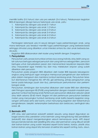 9 Badan Kependudukan dan Keluarga Berencana Nasional
Pusat Pendidikan dan Pelatihan Kependudukan dan Keluarga Berencana
memiliki balita (0-5 tahun) dan usia pra sekolah (5-6 tahun). Pelaksanaan kegiatan
BKB di lapangan dibagi menurut kelompok usia anak, yaitu:
1. Kelompok ibu dengan usia anak 0-1 tahun
2. Kelompok ibu dengan usia anak 1-2 tahun
3. Kelompok ibu dengan usia anak 2-3 tahun
4. Kelompok ibu dengan usia anak 3-4 tahun
5. Kelompok ibu dengan usia anak 4-5 tahun
6. Kelompok ibu dengan usia anak 5-6 tahun
Pembagian kelompok usia ini sesuai dengan tugas perkembangan anak, yang
mana kelompok usia tersebut memiliki tugas perkembangan yang berbeda-beda
sehingga stimulasi yang diberikan untuk interaksi antara ibu dan anak berbeda-be-
da pula.
Kegiatan BKB dilaksanakan oleh kader yang terlatih dengan 3 kegiatan:
1. Penyuluhan
Penyuluhan yaitu proses komunikasi antara dua orang individu atau lebih yang sa-
lah satunya bertugas sebagai penyuluh dan yang lainnya sebagai klien, penyuluh
bertugas untuk menyebarkan pesan dan menanamkan keyakinan kepada klien
atau masyarakat agar mereka tau dan mau melakukan anjuran yang sudah
diberikan oleh penyuluh.
Penyuluhan pada program BKB diberikan oleh kader BKB kepada keluarga/or-
angtua yang bertujuan agar orangtua mempunyai pengetahuan dan keteram-
pilan dalam mengasuh dan membina tumbuh kembang anak. Penyuluhan terse-
but diantaranya mengenai ASI, MP-ASI, gizi seimbang, prinsip pengasuhan yang
benar pada keluarga (ayah dan ibu), pemantauan pertumbuhan dan perkem-
bangan anak.
Penyuluhan, bimbingan dan konsultasi dilakukan oleh kader BKB dan dibimbing
oleh Petugas Lapangan KB (PLKB) yang berkaitan dengan masalah-masalah pen-
gasuhan tumbuh kembang anak.Pertemuan penyuluhan dilakukan sebulan sekali
atau lebih selama 30-60 menit. Bagian inti dari pertemuan penyuluhan berisikan
materi yang menyangkut tumbuh kembang anak balita beserta kegiatan rang-
sangan (stimulasi) serta alat bantu untuk menunjang kegiatan dari terbentuknya
penginderaan, berpikir, keterampilan berbahasa dan berbicara, bertingkah laku
sosial, dll.
2. Bermain APE
APE atau alat permainan edukatif adalah sesuatu yang dapat digunakan se-
bagai sarana atau peralatan untuk bermain yang mengandung nilai pendidikan
(edukatif) dan dapat mengembangkan seluruh kemampuan anak. APE dapat
berupa benda-benda dari sekeliling kita atau alat permainan yang dibuat sendiri
dari bahan-bahan yang sudah terpakai seperti botol bekas, kardus, plastik atau
bahan-bahan yang dapat kita temukan di sekitar kita seperti ranting, batu, daun,
 