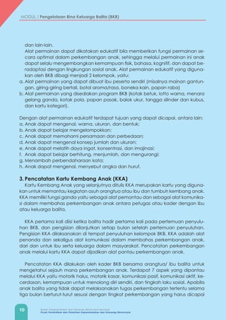 10 Badan Kependudukan dan Keluarga Berencana Nasional
Pusat Pendidikan dan Pelatihan Kependudukan dan Keluarga Berencana
MODUL | Pengelolaan Bina Keluarga Balita (BKB)
dan lain-lain.
	 Alat permainan dapat dikatakan edukatif bila memberikan fungsi permainan se-
cara optimal dalam perkembangan anak, sehingga melalui permainan ini anak
dapat selalu mengembangkan kemampuan fisik, bahasa, kognitif, dan dapat be-
radaptasi dengan lingkungan sosial anak. Alat permainan edukatif yang diguna-
kan oleh BKB dibagi menjadi 2 kelompok, yaitu:
a.	Alat permainan yang dapat dibuat ibu peserta sendiri (misalnya mainan gantun-
gan, giring-giring bertali, botol aroma/rasa, boneka kain, papan raba)
b.	Alat permainan yang disediakan program BKB (kotak betuk, lotto warna, menara
gelang ganda, kotak pola, papan pasak, balok ukur, tangga silinder dan kubus,
dan kartu kategori).
Dengan alat permainan edukatif terdapat tujuan yang dapat dicapai, antara lain:
a.	Anak dapat mengenal, warna, ukuran, dan bentuk;
b.	Anak dapat belajar mengelompokkan;
c.	Anak dapat memahami persamaan dan perbedaan;
d.	Anak dapat mengenal konsep jumlah dan ukuran;
e.	Anak dapat melatih daya ingat, konsentrasi, dan imajinasi;
f.	 Anak dapat belajar berhitung, menjumlah, dan mengurangi;
g.	Menambah perbendaharaan kata;
h.	Anak dapat mengenal, menyebut angka dan huruf.
3.	Pencatatan Kartu Kembang Anak (KKA)
Kartu Kembang Anak yang selanjutnya ditulis KKA merupakan kartu yang diguna-
kan untuk memantau kegiatan asuh orangtua atau ibu dan tumbuh kembang anak.
KKA memiliki fungsi ganda yaitu sebagai alat pemantau dan sebagai alat komunika-
si dalam membahas perkembangan anak antara petugas atau kader dengan ibu
atau keluarga balita.
KKA pertama kali diisi ketika balita hadir pertama kali pada pertemuan penyulu-
han BKB, dan pengisian dilanjutkan setiap bulan setelah pertemuan penyuluhan.
Pengisian KKA dilaksanakan di tempat penyuluhan kelompok BKB. KKA adalah alat
penanda dan sekaligus alat komunikasi dalam membahas perkembangan anak,
dari dan untuk ibu serta keluarga dalam masyarakat. Pencatatan perkembangan
anak melalui kartu KKA dapat dijadikan alat pantau perkembangan anak.
Pencatatan KKA dilakukan oleh kader BKB bersama orangtua/ ibu balita untuk
mengetahui sejauh mana perkembangan anak. Terdapat 7 aspek yang dipantau
melalui KKA yaitu motorik halus, motorik kasar, komunikasi pasif, komunikasi aktif, ke-
cerdasan, kemampuan untuk menolong diri sendiri, dan tingkah laku sosial. Apabila
anak balita yang tidak dapat melaksanakan tugas perkembangan tertentu selama
tiga bulan berturut-turut sesuai dengan tingkat perkembangan yang harus dicapai
 