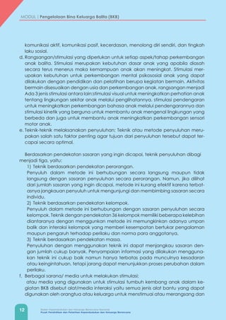 12 Badan Kependudukan dan Keluarga Berencana Nasional
Pusat Pendidikan dan Pelatihan Kependudukan dan Keluarga Berencana
MODUL | Pengelolaan Bina Keluarga Balita (BKB)
komunikasi aktif, komunikasi pasif, kecerdasan, menolong diri sendiri, dan tingkah
laku sosial.
d.	Rangsangan/stimulasi yang diperlukan untuk setiap aspek/tahap perkembangan
anak balita. Stimulasi merupakan kebutuhan dasar anak yang apabila diasah
secara terus menerus maka kemampuan anak akan meningkat. Stimulasi mer-
upakan kebutuhan untuk perkembangan mental psikososial anak yang dapat
dilakukan dengan pendidikan dan pelatihan berupa kegiatan bermain. Aktivitas
bermain disesuaikan dengan usia dan perkembangan anak. rangsangan menjadi
Ada 3 jenis stimulasi antara lain:stimulasi visual untuk meningkatkan perhatian anak
tentang lingkungan sekitar anak melalui penglihatannya, stimulasi pendengaran
untuk meningkatkan perkembangan bahasa anak melalui pendengarannya dan
stimulasi kinetik yang berguna untuk membantu anak mengenal lingkungan yang
berbeda dan juga untuk membantu anak meningkatkan perkembangan sensori
motor anak.
e.	Teknik-teknik melaksanakan penyuluhan; Teknik atau metode penyuluhan meru-
pakan salah satu faktor penting agar tujuan dari penyuluhan tersebut dapat ter-
capai secara optimal.
Berdasarkan pendekatan sasaran yang ingin dicapai, teknik penyuluhan dibagi 	
menjadi tiga, yaitu:
	 1)	Teknik berdasarkan pendekatan perorangan.
	 Penyuluh dalam metode ini berhubungan secara langsung maupun tidak
langsung dengan sasaran penyuluhan secara perorangan. Namun, jika dilihat
dari jumlah sasaran yang ingin dicapai, metode ini kurang efektif karena terbat-
asnya jangkauan penyuluh untuk mengunjungi dan membimbing sasaran secara
individu.
	 2)	Teknik berdasarkan pendekatan kelompok.
	 Penyuluh dalam metode ini berhubungan dengan sasaran penyuluhan secara
kelompok. Teknik dengan pendekatan 36 kelompok memiliki beberapa kelebihan
diantaranya dengan menggunkan metode ini memungkinkan adanya umpan
balik dan interaksi kelompok yang memberi kesempatan bertukar pengalaman
maupun pengaruh terhadap perilaku dan norma para anggotanya.
	 3)	Teknik berdasarkan pendekatan massa.
	 Penyuluhan dengan menggunakan teknik ini dapat menjangkau sasaran den-
gan jumlah cukup banyak. Penyampaian informasi yang dilakukan mengguna-
kan teknik ini cukup baik namun hanya terbatas pada munculnya kesadaran
atau keingintahuan, tetapi jarang dapat menunjukkan proses perubahan dalam
perilaku.
f.	 Berbagai sarana/ media untuk melakukan stimulasi;
	 atau media yang digunakan untuk stimulasi tumbuh kembang anak dalam ke-
giatan BKB disebut alat/media interaksi yaitu semua jenis alat bantu yang dapat
digunakan oleh orangtua atau keluarga untuk menstimuai atau merangsang dan
 