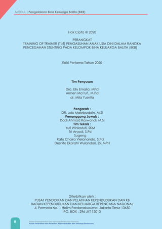 II Badan Kependudukan dan Keluarga Berencana Nasional
Pusat Pendidikan dan Pelatihan Kependudukan dan Keluarga Berencana
MODUL | Pengelolaan Bina Keluarga Balita (BKB)
Hak Cipta @ 2020
PERANGKAT
TRAINING OF TRAINER (ToT) PENGASUHAN ANAK USIA DINI DALAM RANGKA
PENCEGAHAN STUNTING PADA KELOMPOK BINA KELUARGA BALITA (BKB)
Edisi Pertama Tahun 2020
Tim Penyusun
Dra. Elly Emalia, MPd
Armen Ma’ruf., M.Pd
dr. Mila Yusnita
Pengarah :
DR. Lalu Makripuddin, M.Si
Penanggung Jawab :
Dadi Ahmad Roswandi, M.Si
Tim Teknis :
Yufi Winiastuti, SKM
Tri Aryadi, S.Psi
Sugeng
Ratu Chaira Vielananda, S.Pd
Desnita Ekaratri Wulandari, SS, MPH
Diterbitkan oleh :
PUSAT PENDIDIKAN DAN PELATIHAN KEPENDUDUKAN DAN KB
BADAN KEPENDUDUKAN DAN KELUARGA BERENCANA NASIONAL
Jl. Permata No. 1 Halim Perdanakusuma, Jakarta Timur 13650
PO. BOX : 296 JKT 13013
 