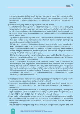 13 Badan Kependudukan dan Keluarga Berencana Nasional
Pusat Pendidikan dan Pelatihan Kependudukan dan Keluarga Berencana
mendorong proses belajar anak dengan cara yang tepat dan menyenangkan
Media interaksi tersebut dibagi menjadi tiga jenis yaitu, dongeng dan cerita; musik
dan lagu atau nyanyian dan gerak; dan kegiatan bermain dan alat permainan
edukatif.
g. Informasi lain yang mendukung kegiatan stimulasi mental.
Kesehatan mental merupakan keadaan kemampuan sosial dan emosi anak yang
terjadi dalam konteks hubungan alam dan asuhan. Kesehatan mental bayi dap-
at dilihat sebagai perangkat hubungan yang saling terkait diantara anak dan
orangtua. Teknik menjalin hubungan untuk mendukung atau merangsang kese-
hatan mental yaitu:
1) Memberi perhatian kepada anak. Memberi kebutuhan,memahami kebutu-
han dan watak anak, memberikan rasa hormat dan keamanan penting bagi
perkembangan emosi bayi sejak dini.
2) Tekankan kekuatan. Hubungan dengan anak usia dini harus menekankan
kekuatan dan sumber daya masing-masing partisipan dengan membantu or-
angtua memahami kekuatan bayi mereka, dan kekuatan yang mereka berikan
dalam pengasuhan mereka, membangun rasa percaya diri orangtua dan men-
dukung interaksi bayi dengan orangtua.
3) Memberi pengasuhan yang berkelanjutan dan stabil. Bagi bayi/anak, pen-
gasuhan yang berkelanjutan dan stabil membangun rasa percaya diri bahwa
kebutuhan mereka akan terpenuhi.
4) Mudah dijangkau. Hubungan antara bayi dan orangtua haruslah responsif ter-
hadap kapan dan bagaimana mereka memerlukan perhatian dan dukungan.
Orang dewasa perlu memahami ritme bayi dan memahami isyarat yang diberi-
kan bayi baik ketika ia meminta perhatian atau ketika ia menerima overstimulasi.
5) Bersikap responsif terhadap budaya. Orangtua harus memahami pentingnya
memahami nilai, keyakinan, dan praktik pengasuhan dari budaya yang berag-
am menghargai budaya tersebut.
2. Di setiap lokasi ada “tempat” yang berfungsi sebagai tempat pertemuan penyulu-
han sekaligus perpustakaan alat permainan edukatif.
3. Pertemuan penyuluhan dilakukan seminggu sekali atau lebih sesuai dengan
kebutuhan dan kesepakatan, selama 30-60 menit (1 paket= 13 kali pertemuan
penyuluhan).
4. Ibu peserta dikelompokkan sekitar 10-25 orang (disesuaikan dengan jumlah peser-
ta) berdasarkan umur anak balitanya. Kelompok untuk anak dengan umur 0-12
bulan; 13-24 bulan; 25-36 bulan; 3-4 tahun, 4-5 tahun, 5-6 tahun.
5. Para kader melakukan kunjungan rumah ke tempat tinggal ibu peserta apabila
orangtua balita tidak hadir dua kali berturut-turut dalam pertemuan BKB. Kunjun-
gan rumah bertujuan untuk memantau pertumbuhan anak melalui kartu kem-
bang anak.
6. Dibuat laporan mengenai segi teknis maupun pengelolaan program BKB oleh
 
