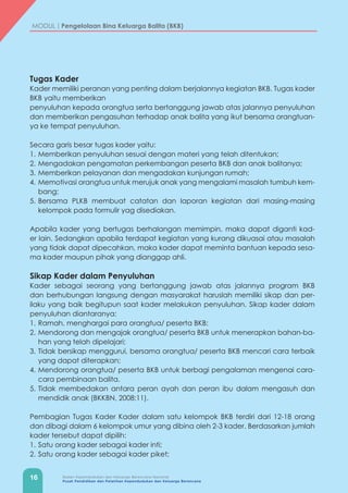 16 Badan Kependudukan dan Keluarga Berencana Nasional
Pusat Pendidikan dan Pelatihan Kependudukan dan Keluarga Berencana
MODUL | Pengelolaan Bina Keluarga Balita (BKB)
Tugas Kader
Kader memiliki peranan yang penting dalam berjalannya kegiatan BKB. Tugas kader
BKB yaitu memberikan
penyuluhan kepada orangtua serta bertanggung jawab atas jalannya penyuluhan
dan memberikan pengasuhan terhadap anak balita yang ikut bersama orangtuan-
ya ke tempat penyuluhan.
Secara garis besar tugas kader yaitu:
1.	Memberikan penyuluhan sesuai dengan materi yang telah ditentukan;
2.	Mengadakan pengamatan perkembangan peserta BKB dan anak balitanya;
3.	Memberikan pelayanan dan mengadakan kunjungan rumah;
4.	Memotivasi orangtua untuk merujuk anak yang mengalami masalah tumbuh kem-
bang;
5.	Bersama PLKB membuat catatan dan laporan kegiatan dari masing-masing
kelompok pada formulir yag disediakan.
Apabila kader yang bertugas berhalangan memimpin, maka dapat diganti kad-
er lain. Sedangkan apabila terdapat kegiatan yang kurang dikuasai atau masalah
yang tidak dapat dipecahkan, maka kader dapat meminta bantuan kepada sesa-
ma kader maupun pihak yang dianggap ahli.
Sikap Kader dalam Penyuluhan
Kader sebagai seorang yang bertanggung jawab atas jalannya program BKB
dan berhubungan langsung dengan masyarakat haruslah memiliki sikap dan per-
ilaku yang baik begitupun saat kader melakukan penyuluhan. Sikap kader dalam
penyuluhan diantaranya:
1.	Ramah, menghargai para orangtua/ peserta BKB;
2.	Mendorong dan mengajak orangtua/ peserta BKB untuk menerapkan bahan-ba-
han yang telah dipelajari;
3.	Tidak bersikap menggurui, bersama orangtua/ peserta BKB mencari cara terbaik
yang dapat diterapkan;
4.	Mendorong orangtua/ peserta BKB untuk berbagi pengalaman mengenai cara-
cara pembinaan balita.
5.	Tidak membedakan antara peran ayah dan peran ibu dalam mengasuh dan
mendidik anak (BKKBN, 2008:11).
Pembagian Tugas Kader Kader dalam satu kelompok BKB terdiri dari 12-18 orang
dan dibagi dalam 6 kelompok umur yang dibina oleh 2-3 kader. Berdasarkan jumlah
kader tersebut dapat dipilih:
1.	Satu orang kader sebagai kader inti;
2.	Satu orang kader sebagai kader piket;
 