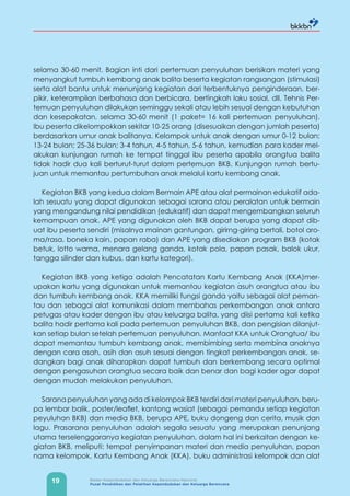 19 Badan Kependudukan dan Keluarga Berencana Nasional
Pusat Pendidikan dan Pelatihan Kependudukan dan Keluarga Berencana
selama 30-60 menit. Bagian inti dari pertemuan penyuluhan berisikan materi yang
menyangkut tumbuh kembang anak balita beserta kegiatan rangsangan (stimulasi)
serta alat bantu untuk menunjang kegiatan dari terbentuknya penginderaan, ber-
pikir, keterampilan berbahasa dan berbicara, bertingkah laku sosial, dll. Tehnis Per-
temuan penyuluhan dilakukan seminggu sekali atau lebih sesuai dengan kebutuhan
dan kesepakatan, selama 30-60 menit (1 paket= 16 kali pertemuan penyuluhan).
Ibu peserta dikelompokkan sekitar 10-25 orang (disesuaikan dengan jumlah peserta)
berdasarkan umur anak balitanya. Kelompok untuk anak dengan umur 0-12 bulan;
13-24 bulan; 25-36 bulan; 3-4 tahun, 4-5 tahun, 5-6 tahun, kemudian para kader mel-
akukan kunjungan rumah ke tempat tinggal ibu peserta apabila orangtua balita
tidak hadir dua kali berturut-turut dalam pertemuan BKB. Kunjungan rumah bertu-
juan untuk memantau pertumbuhan anak melalui kartu kembang anak.
Kegiatan BKB yang kedua dalam Bermain APE atau alat permainan edukatif ada-
lah sesuatu yang dapat digunakan sebagai sarana atau peralatan untuk bermain
yang mengandung nilai pendidikan (edukatif) dan dapat mengembangkan seluruh
kemampuan anak. APE yang digunakan oleh BKB dapat berupa yang dapat dib-
uat ibu peserta sendiri (misalnya mainan gantungan, girirng-giring bertali, botol aro-
ma/rasa, boneka kain, papan raba) dan APE yang disediakan program BKB (kotak
betuk, lotto warna, menara gelang ganda, kotak pola, papan pasak, balok ukur,
tangga silinder dan kubus, dan kartu kategori).
Kegiatan BKB yang ketiga adalah Pencatatan Kartu Kembang Anak (KKA)mer-
upakan kartu yang digunakan untuk memantau kegiatan asuh orangtua atau ibu
dan tumbuh kembang anak. KKA memiliki fungsi ganda yaitu sebagai alat peman-
tau dan sebagai alat komunikasi dalam membahas perkembangan anak antara
petugas atau kader dengan ibu atau keluarga balita, yang diisi pertama kali ketika
balita hadir pertama kali pada pertemuan penyuluhan BKB, dan pengisian dilanjut-
kan setiap bulan setelah pertemuan penyuluhan. Manfaat KKA untuk Orangtua/ ibu
dapat memantau tumbuh kembang anak, membimbing serta membina anaknya
dengan cara asah, asih dan asuh sesuai dengan tingkat perkembangan anak, se-
dangkan bagi anak diharapkan dapat tumbuh dan berkembang secara optimal
dengan pengasuhan orangtua secara baik dan benar dan bagi kader agar dapat
dengan mudah melakukan penyuluhan.
Sarana penyuluhan yang ada di kelompok BKB terdiri dari materi penyuluhan, beru-
pa lembar balik, poster/leaflet, kantong wasiat (sebagai pemandu setiap kegiatan
peyuluhan BKB) dan media BKB, berupa APE, buku dongeng dan cerita, musik dan
lagu. Prasarana penyuluhan adalah segala sesuatu yang merupakan penunjang
utama terselenggaranya kegiatan penyuluhan, dalam hal ini berkaitan dengan ke-
giatan BKB, meliputi: tempat penyimpanan materi dan media penyuluhan, papan
nama kelompok, Kartu Kembang Anak (KKA), buku administrasi kelompok dan alat
 